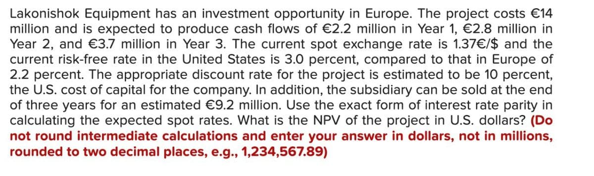 Lakonishok Equipment has an investment opportunity in Europe. The project costs €14
million and is expected to produce cash flows of €2.2 million in Year 1, €2.8 million in
Year 2, and €3.7 million in Year 3. The current spot exchange rate is 1.37€/$ and the
current risk-free rate in the United States is 3.0 percent, compared to that in Europe of
2.2 percent. The appropriate discount rate for the project is estimated to be 10 percent,
the U.S. cost of capital for the company. In addition, the subsidiary can be sold at the end
of three years for an estimated €9.2 million. Use the exact form of interest rate parity in
calculating the expected spot rates. What is the NPV of the project in U.S. dollars? (Do
not round intermediate calculations and enter your answer in dollars, not in millions,
rounded to two decimal places, e.g., 1,234,567.89)