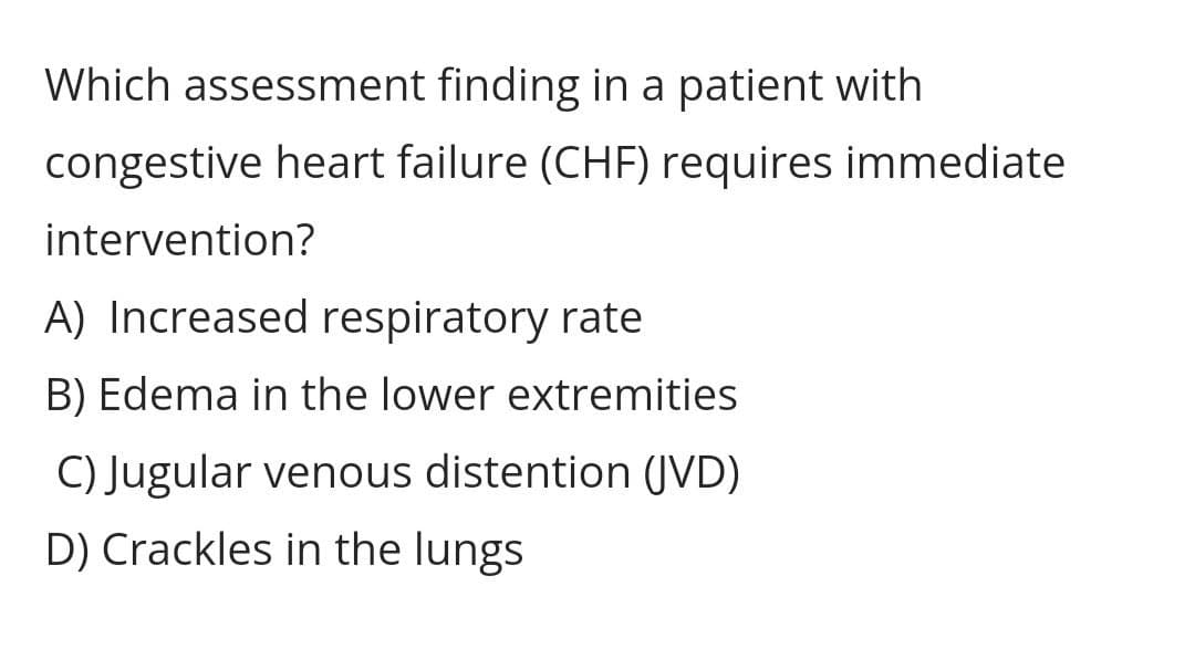 Which assessment finding in a patient with
congestive heart failure (CHF) requires immediate
intervention?
A) Increased respiratory rate
B) Edema in the lower extremities
C) Jugular venous distention (JVD)
D) Crackles in the lungs