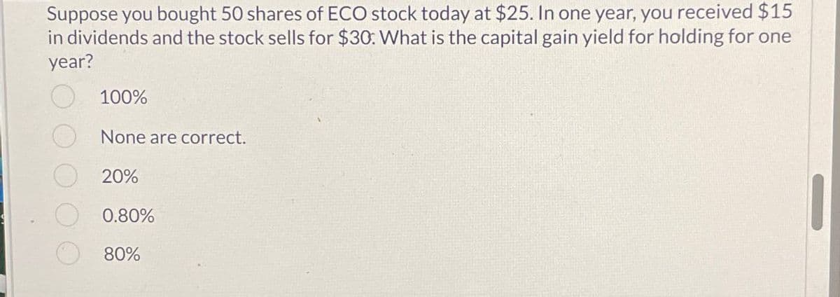 Suppose you bought 50 shares of ECO stock today at $25. In one year, you received $15
in dividends and the stock sells for $30: What is the capital gain yield for holding for one
year?
100%
None are correct.
20%
0.80%
80%