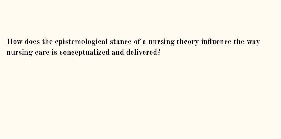 How does the epistemological stance of a nursing theory influence the way
nursing care is conceptualized and delivered?