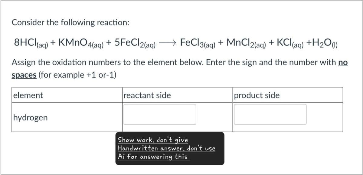 Consider the following reaction:
→
8HCl(aq) + KMnO4(aq) + 5FeCl2(aq) FeCl3(aq) + MnCl2(aq) + KCl (aq) + H2O(1)
Assign the oxidation numbers to the element below. Enter the sign and the number with no
spaces (for example +1 or-1)
element
reactant side
hydrogen
Show work. don't give
Handwritten answer. don't use
Ai for answering this
product side