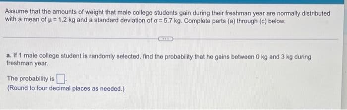 Assume that the amounts of weight that male college students gain during their freshman year are normally distributed
with a mean of 1.2 kg and a standard deviation of a = 5.7 kg. Complete parts (a) through (c) below.
a. If 1 male college student is randomly selected, find the probability that he gains between 0 kg and 3 kg during
freshman year.
The probability is
(Round to four decimal places as needed.)