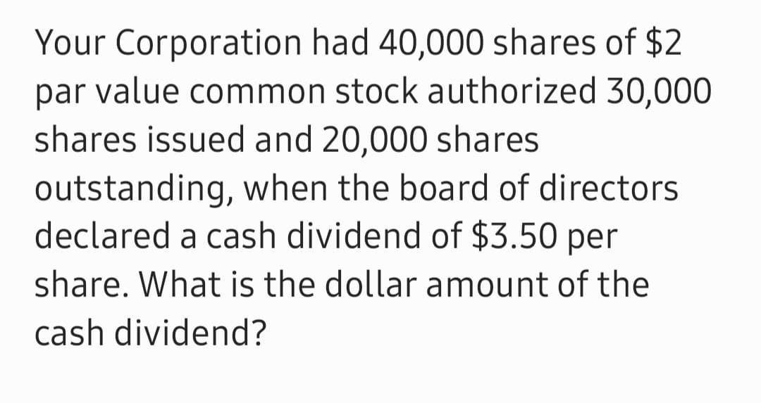 Your Corporation had 40,000 shares of $2
par value common stock authorized 30,000
shares issued and 20,000 shares
outstanding, when the board of directors.
declared a cash dividend of $3.50 per
share. What is the dollar amount of the
cash dividend?