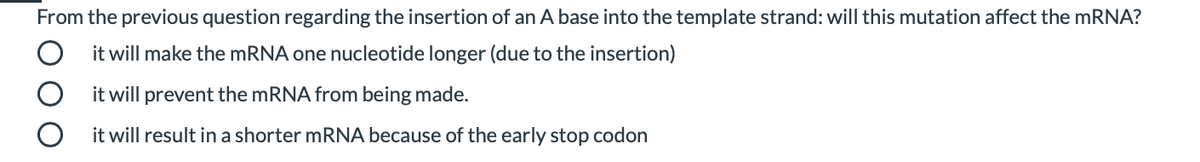 From the previous question regarding the insertion of an A base into the template strand: will this mutation affect the mRNA?
it will make the MRNA one nucleotide longer (due to the insertion)
it will prevent the mRNA from being made.
it will result in a shorter mRNA because of the early stop codon

