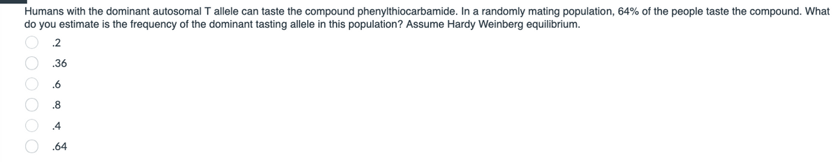 Humans with the dominant autosomal T allele can taste the compound phenylthiocarbamide. In a randomly mating population, 64% of the people taste the compound. What
do you estimate is the frequency of the dominant tasting allele in this population? Assume Hardy Weinberg equilibrium.
.2
.36
.6
.8
.4
.64
800 00 O O
