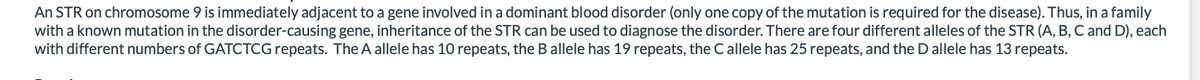 An STR on chromosome 9 is immediately adjacent to a gene involved in a dominant blood disorder (only one copy of the mutation is required for the disease). Thus, in a family
with a known mutation in the disorder-causing gene, inheritance of the STR can be used to diagnose the disorder. There are four different alleles of the STR (A, B, C and D), each
with different numbers of GATCTCG repeats. The A allele has 10 repeats, the B allele has 19 repeats, the Callele has 25 repeats, and the D allele has 13 repeats.
