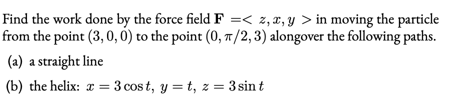 Find the work done by the force field F =< z, x, y > in moving the particle
from the point (3, 0, 0) to the point (0, T/2,3) alongover the following paths.
(a) a straight line
(b) the helix: x = 3 cos t, y = t, z = 3 sin t
