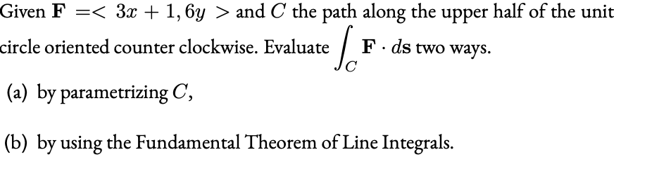 Given F =< 3x + 1, 6y > and C the path along the upper half of the unit
circle oriented counter clockwise. Evaluate
F. ds two ways.
(a) by parametrizing C,
(b) by using the Fundamental Theorem of Line Integrals.
