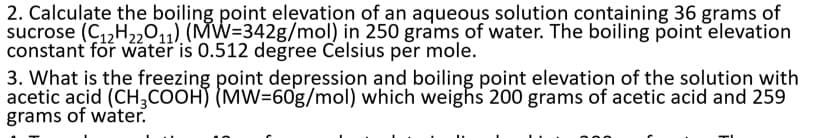 2. Calculate the boiling point elęvation of an aqueous solution containing 36 grams of
sucrose (C1,H22011) (MW=342g/mol) in 250 grams of water. The boiling point elevation
constant för water is 0.512 degree Celsius per mole.
3. What is the freezing point depression and boiling point elevation of the solution with
acetic acid (CH,COOH) (MW=60g/mol) which weighs 200 grams of acetic acid and 259
grams of water.
