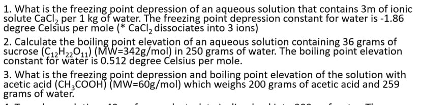 1. What is the freezing point depression of an aqueous solution that contains 3m of ionic
solute CaCl, per 1 kg of water. The freezing point depression constant for water is -1.86
degree Celsius per mole (* CaCI, dissociates into 3 ions)
2. Calculate the boiling point elevation of an aqueous solution containing 36 grams of
sucrose (C,,H2,011) (MW=342g/mol) in 250 grams of water. The boiling point elevation
constant for water is 0.512 degree Celsius per mole.
3. What is the freezing point depression and boiling point elevation of the solution with
acetic acid (CH,COOH) (MW=60g/mol) which weighs 200 grams of acetic acid and 259
grams of water.
