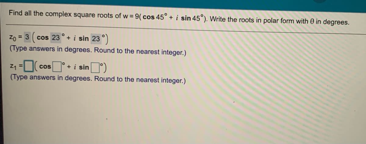 Find all the complex square roots of w = 9( cos 45° + i sin 45°). Write the roots in polar form with 0 in degrees.
CoS
Zo = 3 cos 23 ° + i sin 23 °)
(Type answers in degrees. Round to the nearest integer.)
z1 =0( cos +
i sin)
(Type answers in degrees. Round to the nearest integer.)
