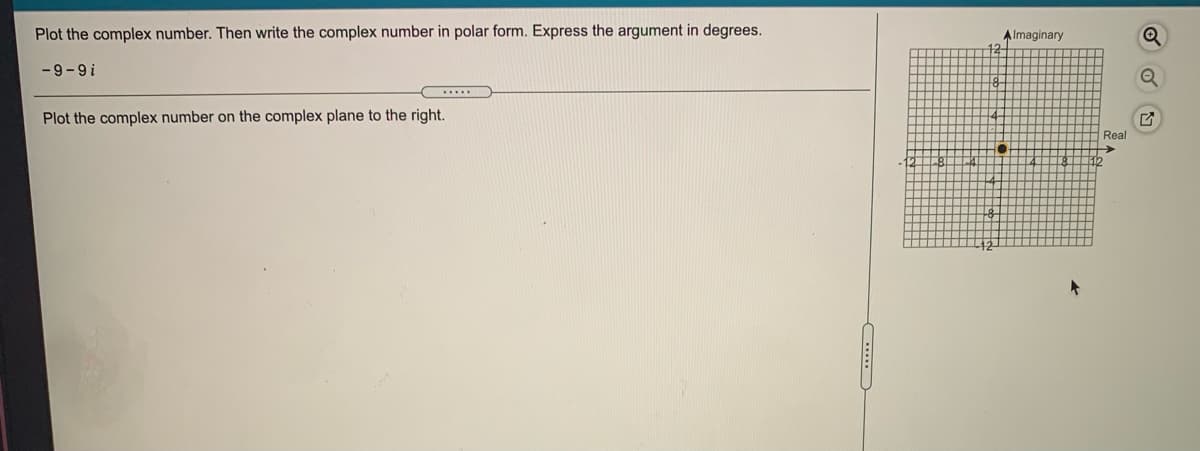 Plot the complex number. Then write the complex number in polar form. Express the argument in degrees.
A Imaginary
-9-9i
.....
Plot the complex number on the complex plane to the right.
Real
->
