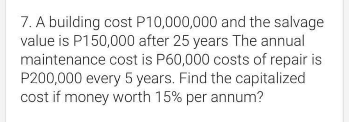 7. A building cost P10,000,000 and the salvage
value is P150,000 after 25 years The annual
maintenance cost is P60,000 costs of repair is
P200,000 every 5 years. Find the capitalized
cost if money worth 15% per annum?
