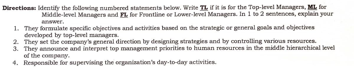 Directions: Identify the following numbered statements below. Write TL if it is for the Top-level Managers, ML for
Middle-level Managers and FL for Frontline or Lower-level Managers. In 1 to 2 sentences, explain your
answer.
1. They formulate specific objectives and activities based on the strategic or general goals and objectives
developed by top-level managers.
2. They set the company's general direction by designing strategies and by controlling various resources.
3. They announce and interpret top management priorities to human resources in the middle hierarchical level
of the company.
4. Responsible for supervising the organization's day-to-day activities.