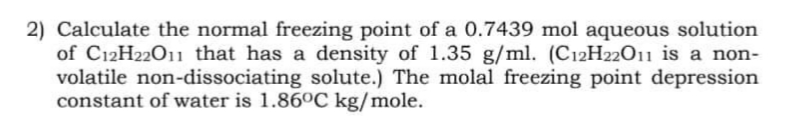 2) Calculate the normal freezing point of a 0.7439 mol aqueous solution
of C12H22011 that has a density of 1.35 g/ml. (C12H22011 is a non-
volatile non-dissociating solute.) The molal freezing point depression
constant of water is 1.86°C kg/mole.
