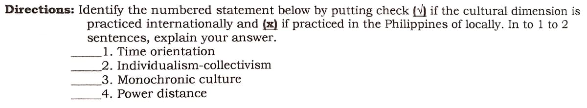 Directions: Identify the numbered statement below by putting check (√) if the cultural dimension is
practiced internationally and (x) if practiced in the Philippines of locally. In to 1 to 2
sentences, explain your answer.
1. Time orientation
2. Individualism-collectivism
3. Monochronic culture
4. Power distance