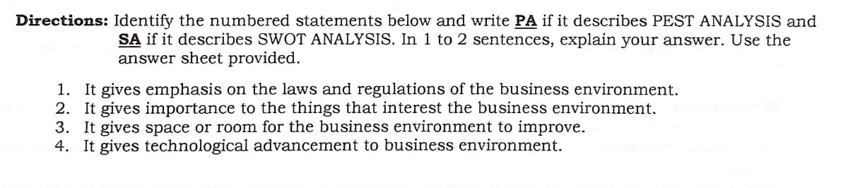 Directions: Identify the numbered statements below and write PA if it describes PEST ANALYSIS and
SA if it describes SWOT ANALYSIS. In 1 to 2 sentences, explain your answer. Use the
answer sheet provided.
1. It gives emphasis on the laws and regulations of the business environment.
2. It gives importance to the things that interest the business environment.
3. It gives space or room for the business environment to improve.
4. It gives technological advancement to business environment.