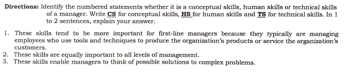 Directions: Identify the numbered statements whether it is a conceptual skills, human skills or technical skills
of a manager. Write CS for conceptual skills, HS for human skills and TS for technical skills. In 1
to 2 sentences, explain your answer.
1. These skills tend to be more important for first-line managers because they typically are managing
employees who use tools and techniques to produce the organization's products or service the organization's
customers.
2. These skills are equally important to all levels of management.
3. These skills enable managers to think of possible solutions to complex problems.