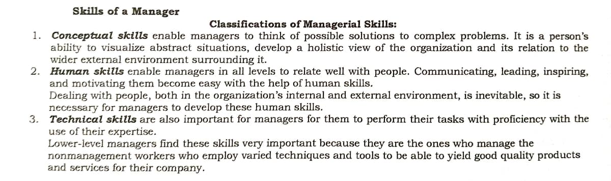 Skills of a Manager
Classifications of Managerial Skills:
1. Conceptual skills enable managers to think of possible solutions to complex problems. It is a person's
ability to visualize abstract situations, develop a holistic view of the organization and its relation to the
wider external environment surrounding it.
2. Human skills enable managers in all levels to relate well with people. Communicating, leading, inspiring,
and motivating them become easy with the help of human skills.
Dealing with people, both in the organization's internal and external environment, is inevitable, so it is
necessary for managers to develop these human skills.
3. Technical skills are also important for managers for them to perform their tasks with proficiency with the
use of their expertise.
Lower-level managers find these skills very important because they are the ones who manage the
nonmanagement workers who employ varied techniques and tools to be able to yield good quality products
and services for their company.
