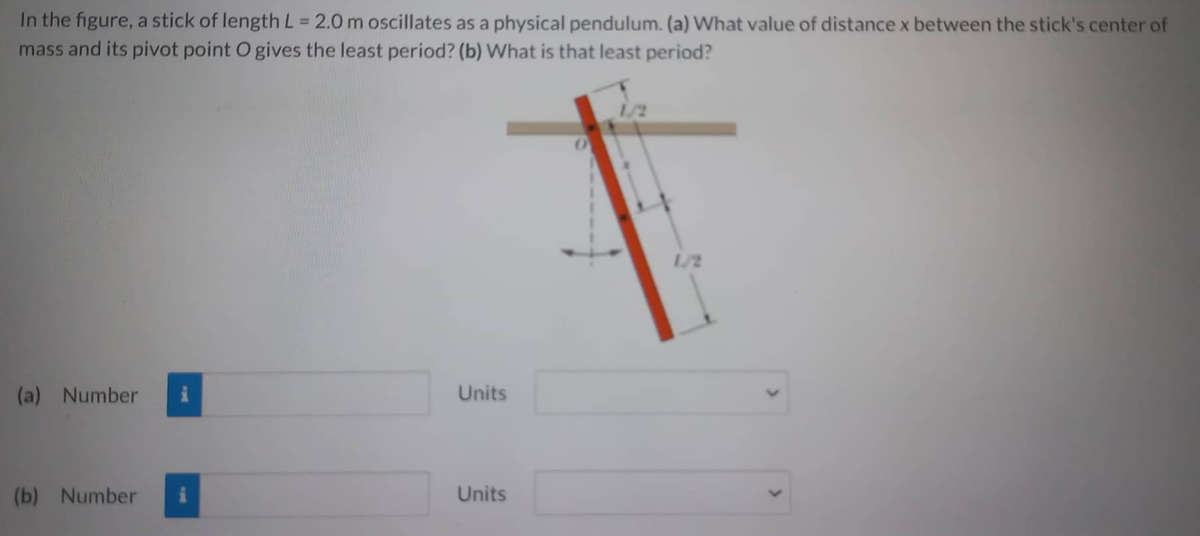 In the figure, a stick of length L = 2.0 m oscillates as a physical pendulum. (a) What value of distance x between the stick's center of
mass and its pivot point O gives the least period? (b) What is that least period?
(a) Number
(b) Number
i
Units
Units
1/2