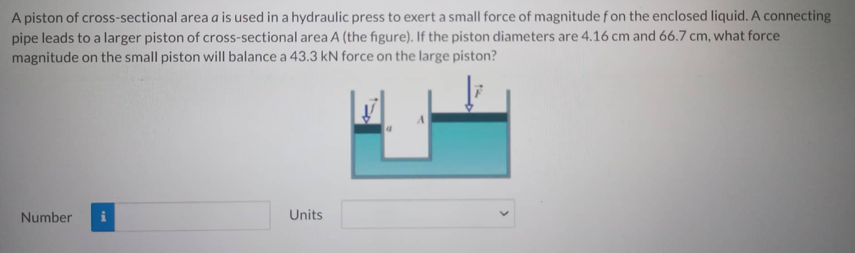 A piston of cross-sectional area a is used in a hydraulic press to exert a small force of magnitude fon the enclosed liquid. A connecting
pipe leads to a larger piston of cross-sectional area A (the figure). If the piston diameters are 4.16 cm and 66.7 cm, what force
magnitude on the small piston will balance a 43.3 kN force on the large piston?
Number
Units
A