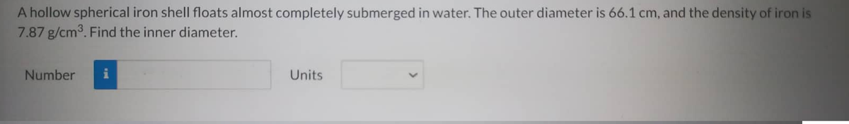 A hollow spherical iron shell floats almost completely submerged in water. The outer diameter is 66.1 cm, and the density of iron is
7.87 g/cm³. Find the inner diameter.
Number
Units