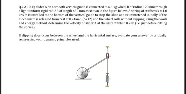 Q3. A 10-kg slider A on a smooth vertical guide is connected to a 6-kg wheel B of radius 120 mm through
a light uniform rigid rod AB of length 650 mm as shown in the figure below. A spring of stiffness k = 1.0
kN/m is installed to the bottom of the vertical guide to stop the slide and is unstretched initially. If the
mechanism is released from rest at 0 = tan-1 (5/12) and the wheel rolls without slipping, using the work
and energy method, determine the velocity of slider A at the instant when 0 = 0• (ie. just before hitting
the spring).
If slipping does occur between the wheel and the horizontal surface, evaluate your answer by critically
reassessing your dynamic principles used.
