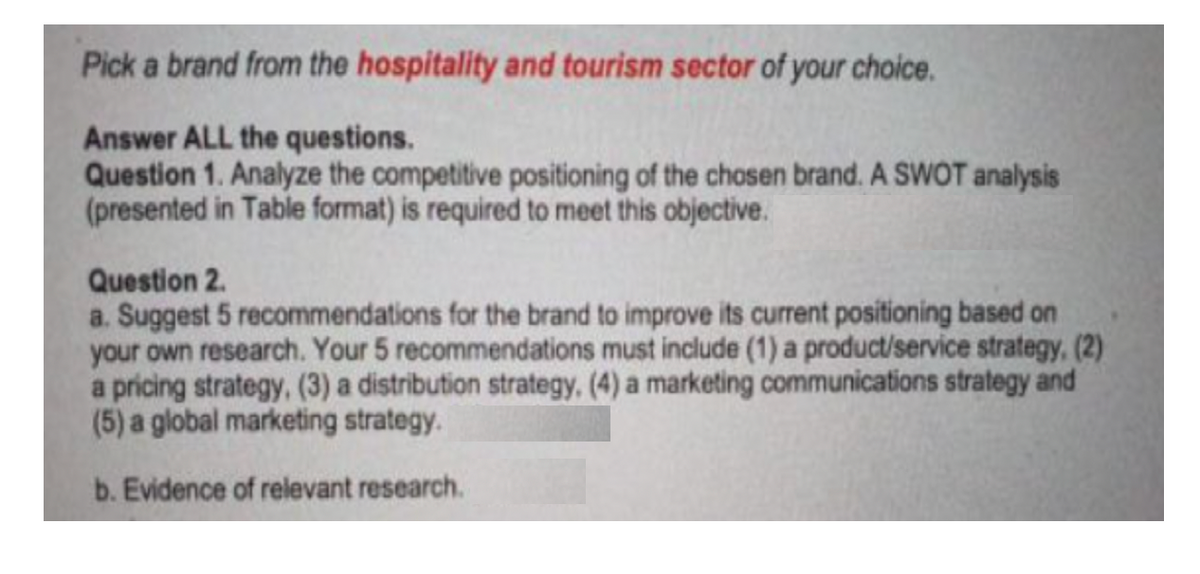 Pick a brand from the hospitality and tourism sector of your choice.
Answer ALL the questions.
Question 1. Analyze the competitive positioning of the chosen brand. A SWOT analysis
(presented in Table format) is required to meet this objective.
Question 2.
a. Suggest 5 recommendations for the brand to improve its current positioning based on
your own research. Your 5 recommendations must include (1) a product/service strategy, (2)
a pricing strategy, (3) a distribution strategy, (4) a marketing communications strategy and
(5) a global marketing strategy.
b. Evidence of relevant research.
