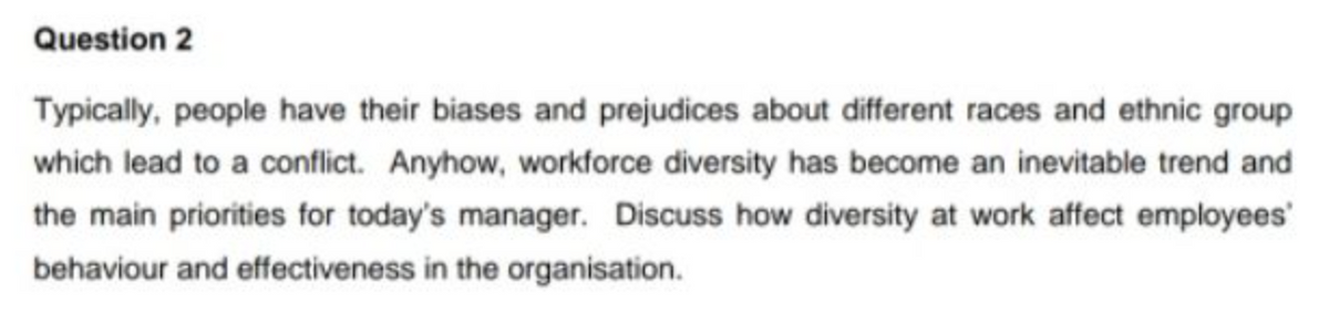 Question 2
Typically, people have their biases and prejudices about different races and ethnic group
which lead to a conflict. Anyhow, workforce diversity has become an inevitable trend and
the main priorities for today's manager. Discuss how diversity at work affect employees
behaviour and effectiveness in the organisation.

