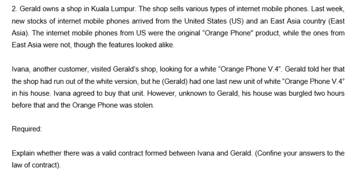 2. Gerald owns a shop in Kuala Lumpur. The shop sells various types of internet mobile phones. Last week,
new stocks of internet mobile phones arrived from the United States (US) and an East Asia country (East
Asia). The internet mobile phones from US were the original "Orange Phone" product, while the ones from
East Asia were not, though the features looked alike.
Ivana, another customer, visited Geralď's shop, looking for a white "Orange Phone V.4". Gerald told her that
the shop had run out of the white version, but he (Gerald) had one last new unit of white "Orange Phone V.4"
in his house. Ivana agreed to buy that unit. However, unknown to Gerald, his house was burgled two hours
before that and the Orange Phone was stolen.
Required:
Explain whether there was a valid contract formed between Ilvana and Gerald. (Confine your answers to the
law of contract).
