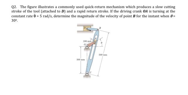 Q2. The figure illustrates a commonly used quick-return mechanism which produces a slow cutting
stroke of the tool (attached to D) and a rapid return stroke. If the driving crank OA is turning at the
constant rate è = 5 rad/s, determine the magnitude of the velocity of point B for the instant when 0 =
30°.
100 mm
500 mm
300 mm
