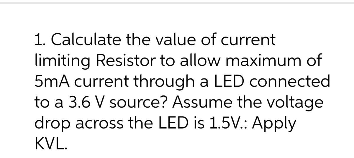 1. Calculate the value of current
limiting Resistor to allow maximum of
5mA current through a LED connected
to a 3.6 V source? Assume the voltage
drop across the LED is 1.5V.: Apply
KVL.
