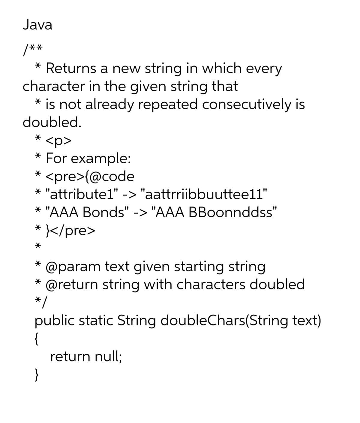 Java
/**
* Returns a new string in which every
character in the given string that
* is not already repeated consecutively is
doubled.
<p>
* For example:
<pre>{@code
* "attribute1" -> "aattrriibbuuttee11"
* "AAA Bonds" -> "AAA BBoonnddss"
</pre>
@param text given starting string
@return string with characters doubled
*/
public static String doubleChars(String text)
{
return null;
}
