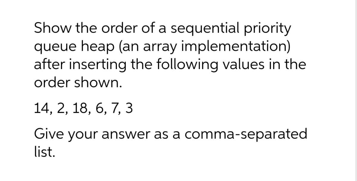 Show the order of a sequential priority
queue heap (an array implementation)
after inserting the following values in the
order shown.
14, 2, 18, 6, 7, 3
Give your answer as a comma-separated
list.
