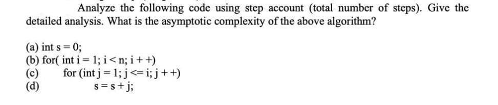 Analyze the following code using step account (total number of steps). Give the
detailed analysis. What is the asymptotic complexity of the above algorithm?
(a) int s = 0;
(b) for( int i = 1; i<n; i+ +)
(c)
(d)
for (int j = 1; j<= i; j++)
s=s+j;
