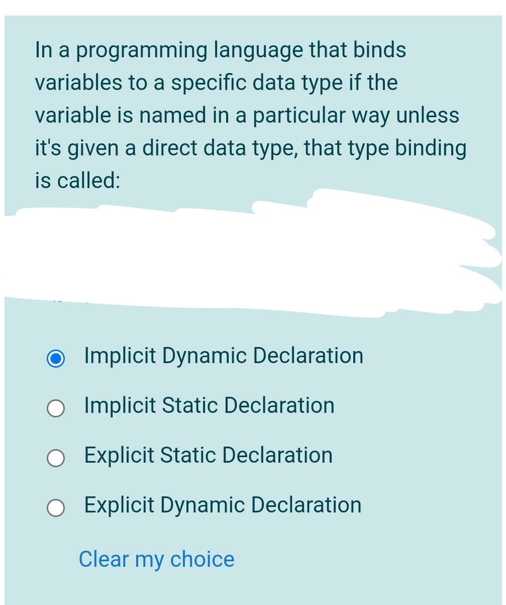 In a programming language that binds
variables to a specific data type if the
variable is named in a particular way unless
it's given a direct data type, that type binding
is called:
O Implicit Dynamic Declaration
O Implicit Static Declaration
O Explicit Static Declaration
O Explicit Dynamic Declaration
Clear my choice
