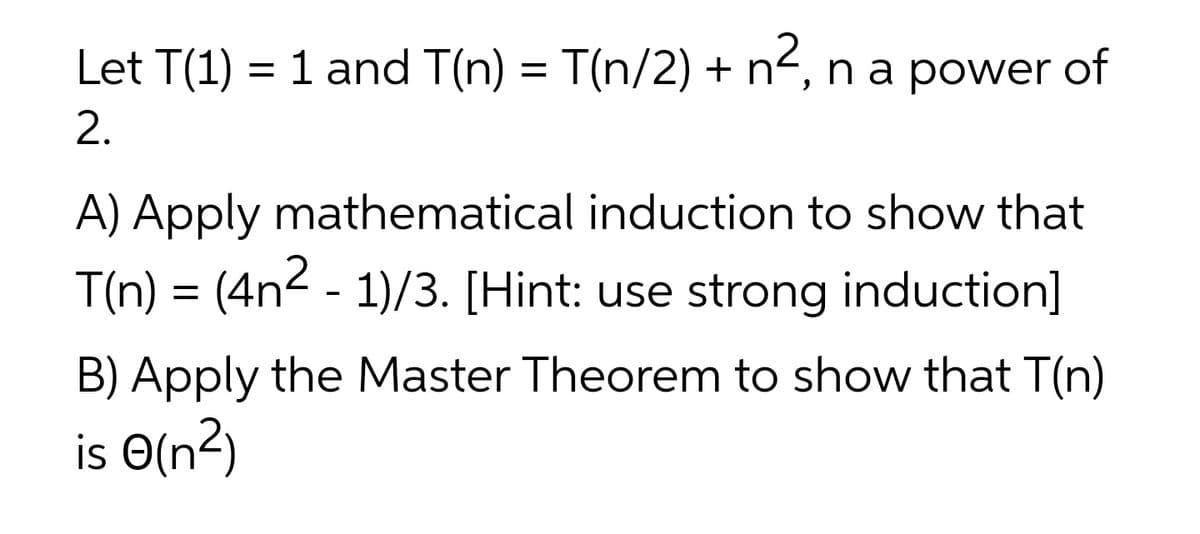 Let T(1) = 1 and T(n) = T(n/2) + n², na power of
2.
A) Apply mathematical induction to show that
T(n) = (4n2 - 1)/3. [Hint: use strong induction]
B) Apply the Master Theorem to show that T(n)
is O(n²)
