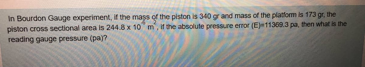 In Bourdon Gauge experiment, if the mass of the piston is 340 gr and mass of the platform is 173 gr, the
piston cross sectional area is 244.8 x 10 m, if the absolute pressure error (E)=11369.3 pa, then what is the
reading gauge pressure (pa)?
-6
