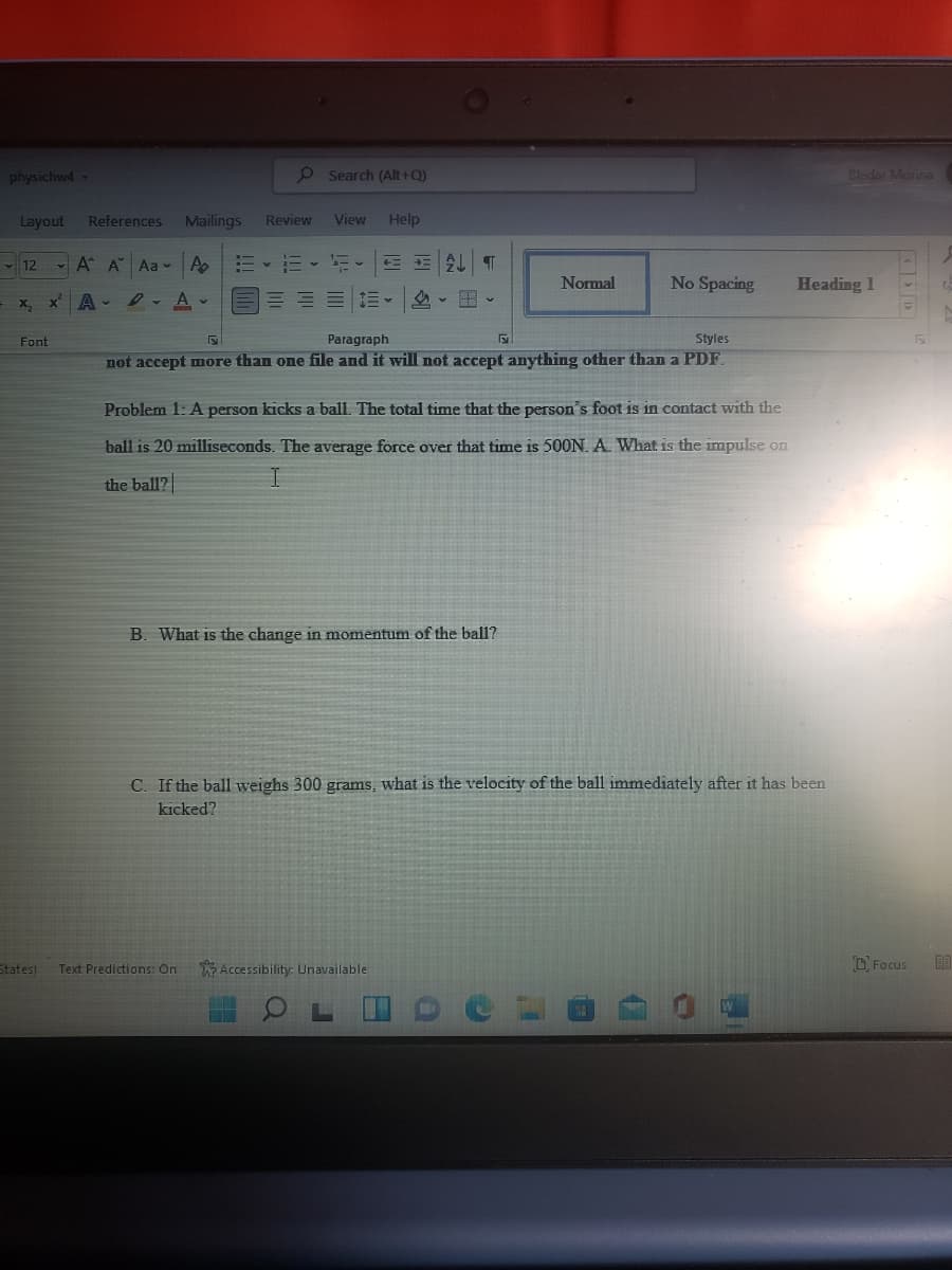 physichwd-
o Search (Alt+Q)
Cledar Marina
Layout
References
Mailings
Review
View
Help
- 12
- A A Aa v A
AL
Normal
No Spacing
Heading 1
x A-
l- A v
X.
Font
Paragraph
Styles
not accept more than one file and it will not accept anything other than a PDF.
Problem 1: A person kicks a ball. The total time that the person's foot is in contact with the
ball is 20 milliseconds. The average force over that time is 500N. A. What is the impulse on
the ball?
B. What is the change in momentum of the ball?
C. If the ball weighs 300 grams, what is the velocity of the ball immediately after it has been
kicked?
States)
Text Predictions: On
Accessibility: Unavailable
DFocus

