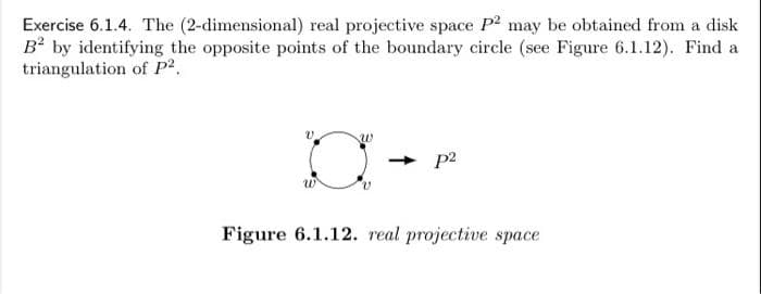 Exercise 6.1.4. The (2-dimensional) real projective space P? may be obtained from a disk
B² by identifying the opposite points of the boundary circle (see Figure 6.1.12). Find a
triangulation of p²,
w
p2
Figure 6.1.12. real projective space
