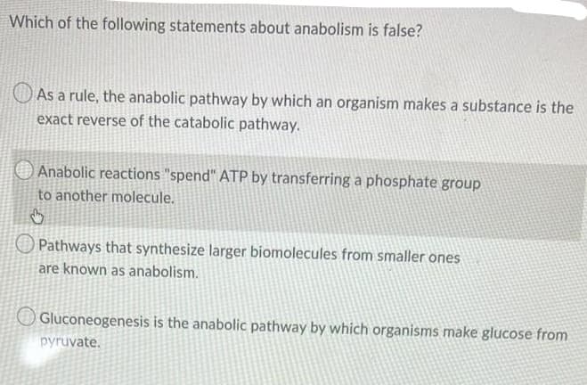 Which of the following statements about anabolism is false?
O As a rule, the anabolic pathway by which an organism makes a substance is the
exact reverse of the catabolic pathway.
Anabolic reactions "spend" ATP by transferring a phosphate group
to another molecule.
O Pathways that synthesize larger biomolecules from smaller ones
are known as anabolism.
Gluconeogenesis is the anabolic pathway by which organisms make glucose from
pyruvate.

