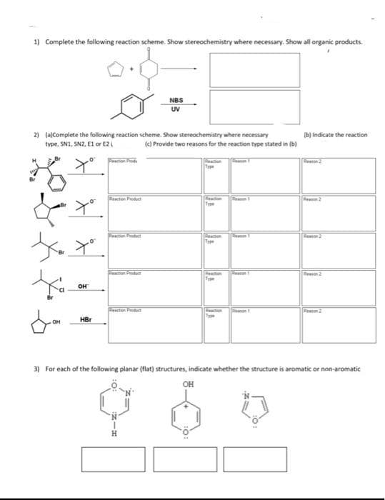 1) Complete the following reaction scheme. Show stereochemistry where necessary. Show all organic products.
NBS
UV
2) (a)Complete the following reaction scheme. Show stereochemistry where necessary
b) Indicate the reaction
type, SN1, SN2, E1 or E2
(c) Provide two reasons for the reaction type stated in (b)
Reacton Pd
Penon 2
Reacten Produd
Feson2
Reaction Podet
Reson 2
Peaction Product
Reason 2
Tre
OH
Peacton Preduct
aton
Reason1
Reason2
HBr
OH
3) For each of the following planar (flat) structures, indicate whether the structure is aromatic or non-aromatic
он
