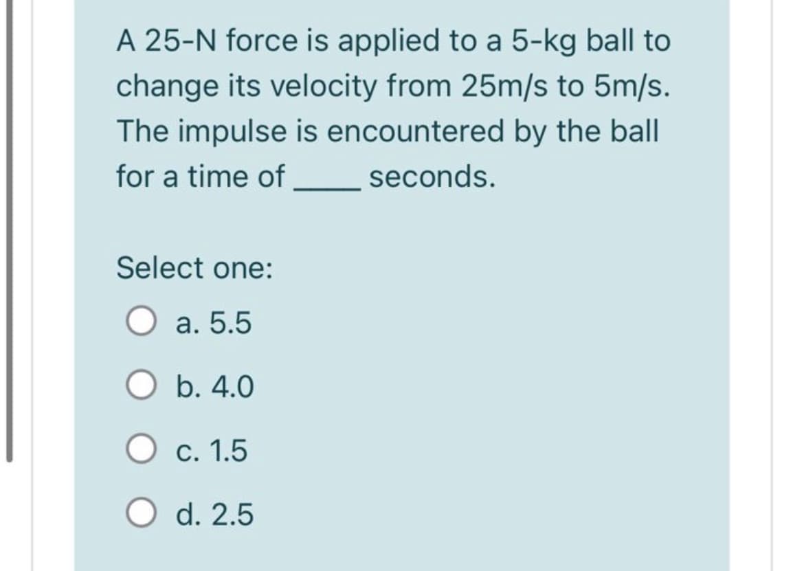 A 25-N force is applied to a 5-kg ball to
change its velocity from 25m/s to 5m/s.
The impulse is encountered by the ball
for a time of
seconds.
Select one:
O a. 5.5
O b. 4.0
С. 1.5
O d. 2.5
