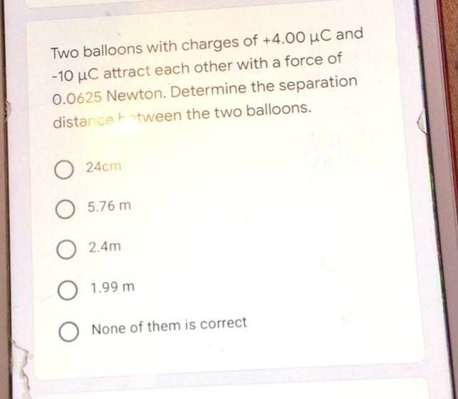 Two balloons with charges of +4.00 µC and
-10 μC attract each other with a force of
0.0625 Newton. Determine the separation
distancetween the two balloons.
O 24cm
O 5.76 m
O 2.4m
O 1.99 m
O None of them is correct