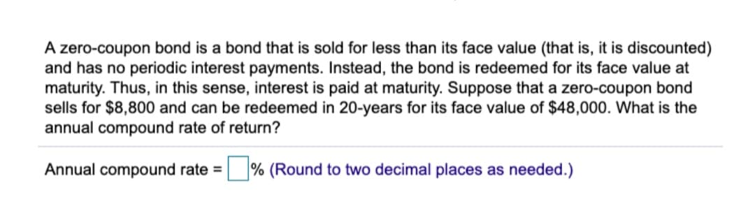 A zero-coupon bond is a bond that is sold for less than its face value (that is, it is discounted)
and has no periodic interest payments. Instead, the bond is redeemed for its face value at
maturity. Thus, in this sense, interest is paid at maturity. Suppose that a zero-coupon bond
sells for $8,800 and can be redeemed in 20-years for its face value of $48,000. What is the
annual compound rate of return?
Annual compound rate =
% (Round to two decimal places as needed.)
