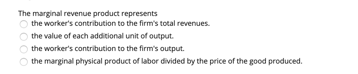 The marginal revenue product represents
the worker's contribution to the firm's total revenues.
the value of each additional unit of output.
the worker's contribution to the firm's output.
the marginal physical product of labor divided by the price of the good produced.