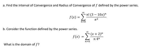 a. Find the Interval of Convergence and Radius of Convergence of f defined by the power series.
00
f(x) = Sn! (3 – 10x)"
n=0
b. Consider the function defined by the power series.
(x + 2)"
f(x)
n 4n
What is the domain of f?
