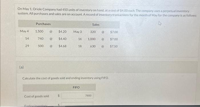 On May 1, Oriole Company had 450 units of inventory on hand, at a cost of $4.00 each. The company uses a perpetual inventory
system. All purchases and sales are on account. A record of inventory transactions for the month of May for the company is as follows:
May 4
14
(a)
29
Purchases
1,500 @ $4.20
740 @ $4.40
@ $4.68
500
Cost of goods sold
Ending inventory
May 3
$
16
18
Calculate the cost of goods sold and ending inventory using FIFO.
FIFO
Sales
320
1,000 @
630 @
7800
@
$7.00
$7.00
$7.50