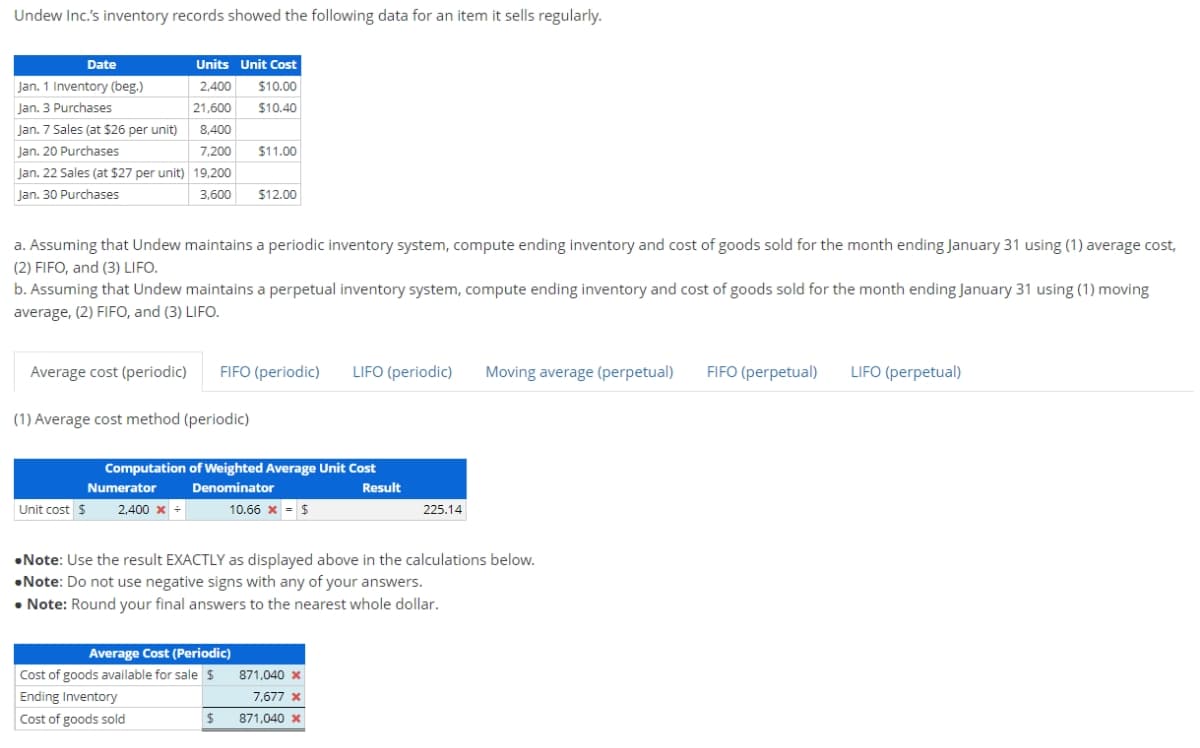 Undew Inc.'s inventory records showed the following data for an item it sells regularly.
Date
Jan. 1 Inventory (beg.)
Jan. 3 Purchases
Jan. 7 Sales (at $26 per unit) 8,400
Jan. 20 Purchases
Jan. 22 Sales (at $27 per unit) 19,200
Jan. 30 Purchases
3,600
Units Unit Cost
2,400 $10.00
21,600 $10.40
a. Assuming that Undew maintains a periodic inventory system, compute ending inventory and cost of goods sold for the month ending January 31 using (1) average cost,
(2) FIFO, and (3) LIFO.
7,200 $11.00
b. Assuming that Undew maintains a perpetual inventory system, compute ending inventory and cost of goods sold for the month ending January 31 using (1) moving
average, (2) FIFO, and (3) LIFO.
Unit cost $
Average cost (periodic) FIFO (periodic) LIFO (periodic) Moving average (perpetual)
(1) Average cost method (periodic)
Numerator
2,400 x +
$12.00
Computation of Weighted Average Unit Cost
Denominator
Result
10.66 x = $
Average Cost (Periodic)
Cost of goods available for sale $
Ending Inventory
Cost of goods sold
$
•Note: Use the result EXACTLY as displayed above in the calculations below.
Note: Do not use negative signs with any of your answers.
• Note: Round your final answers to the nearest whole dollar.
225.14
871,040 x
7,677 x
871,040 x
FIFO (perpetual) LIFO (perpetual)