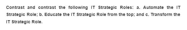Contrast and contrast the following IT Strategic Roles: a. Automate the IT
Strategic Role; b. Educate the IT Strategic Role from the top; and c. Transform the
IT Strategic Role.
